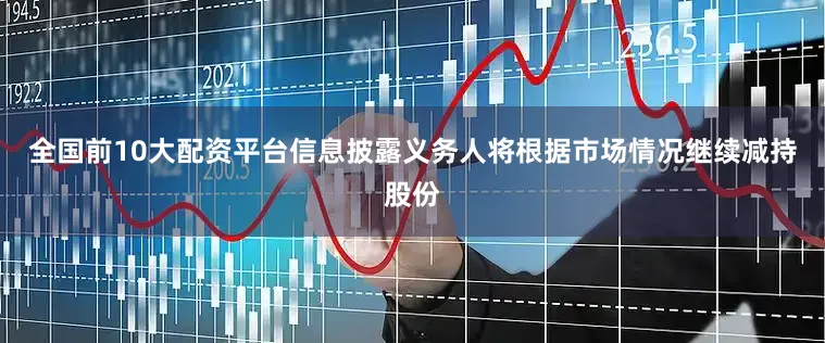 全国前10大配资平台信息披露义务人将根据市场情况继续减持股份
