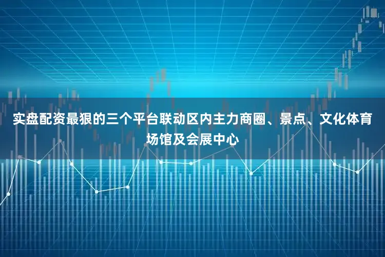 实盘配资最狠的三个平台联动区内主力商圈、景点、文化体育场馆及会展中心
