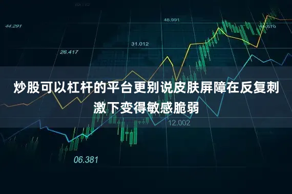 炒股可以杠杆的平台更别说皮肤屏障在反复刺激下变得敏感脆弱