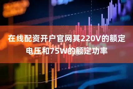 在线配资开户官网其220V的额定电压和75W的额定功率