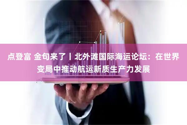 点登富 金句来了丨北外滩国际海运论坛：在世界变局中推动航运新质生产力发展