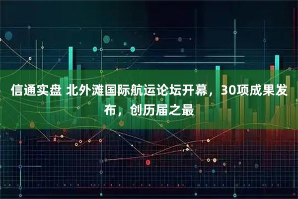 信通实盘 北外滩国际航运论坛开幕，30项成果发布，创历届之最