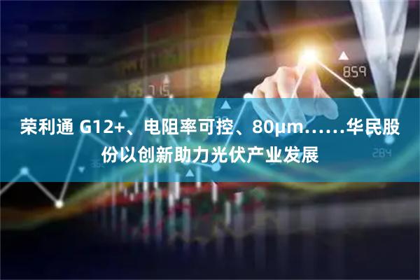 荣利通 G12+、电阻率可控、80μm……华民股份以创新助力光伏产业发展