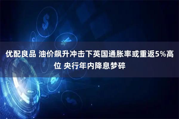 优配良品 油价飙升冲击下英国通胀率或重返5%高位 央行年内降息梦碎