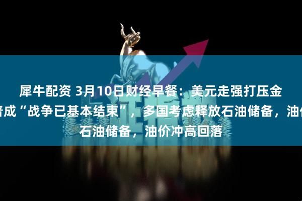 犀牛配资 3月10日财经早餐:美元走强打压金价,特朗普成“战争已基本结束”,多国考虑释放石油储备,油价冲高回落