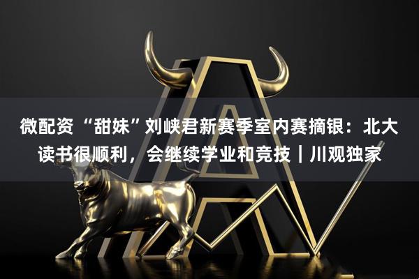 微配资 “甜妹”刘峡君新赛季室内赛摘银:北大读书很顺利,会继续学业和竞技|川观独家