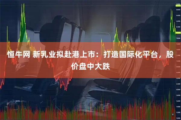 恒牛网 新乳业拟赴港上市：打造国际化平台，股价盘中大跌