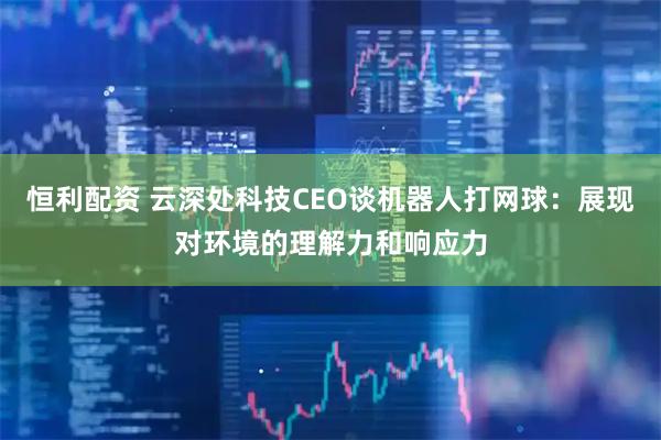 恒利配资 云深处科技CEO谈机器人打网球：展现对环境的理解力和响应力