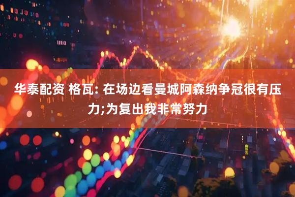 华泰配资 格瓦: 在场边看曼城阿森纳争冠很有压力;为复出我非常努力