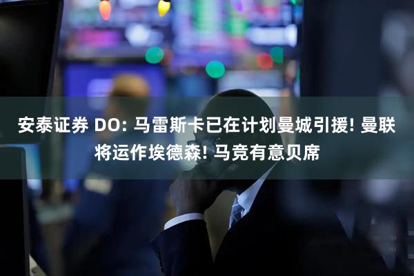 安泰证券 DO: 马雷斯卡已在计划曼城引援! 曼联将运作埃德森! 马竞有意贝席