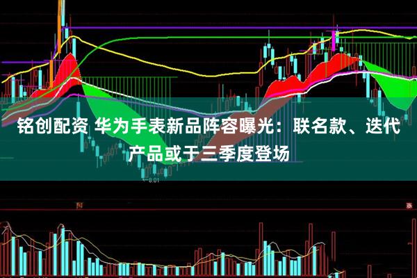 铭创配资 华为手表新品阵容曝光：联名款、迭代产品或于三季度登场
