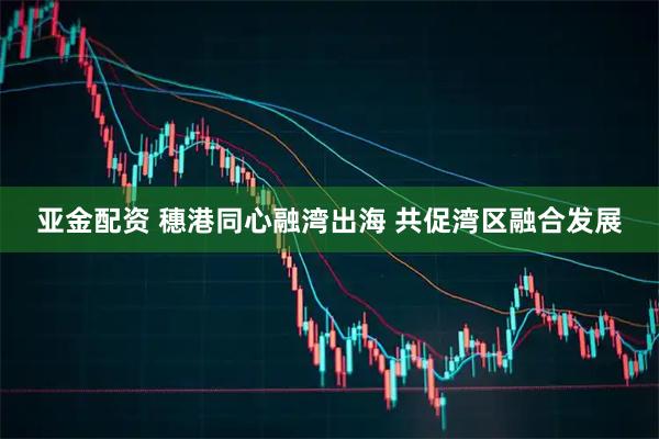 亚金配资 穗港同心融湾出海 共促湾区融合发展