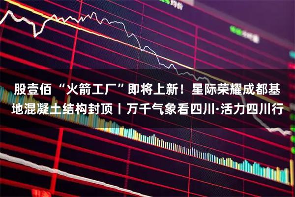 股壹佰 “火箭工厂”即将上新!星际荣耀成都基地混凝土结构封顶丨万千气象看四川·活力四川行