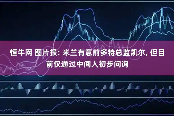 恒牛网 图片报: 米兰有意前多特总监凯尔, 但目前仅通过中间人初步问询
