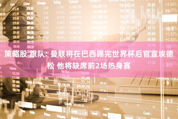 策略股 跟队: 曼联将在巴西踢完世界杯后官宣埃德松 他将缺席前2场热身赛
