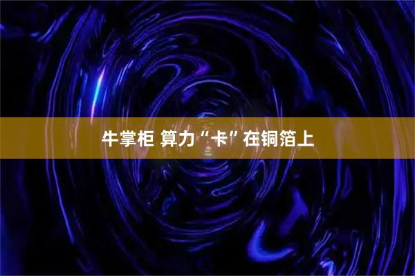 牛掌柜 算力“卡”在铜箔上