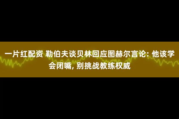 一片红配资 勒伯夫谈贝林回应图赫尔言论: 他该学会闭嘴, 别挑战教练权威