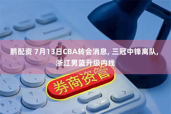鹏配资 7月13日CBA转会消息, 三冠中锋离队, 浙江男篮升级内线