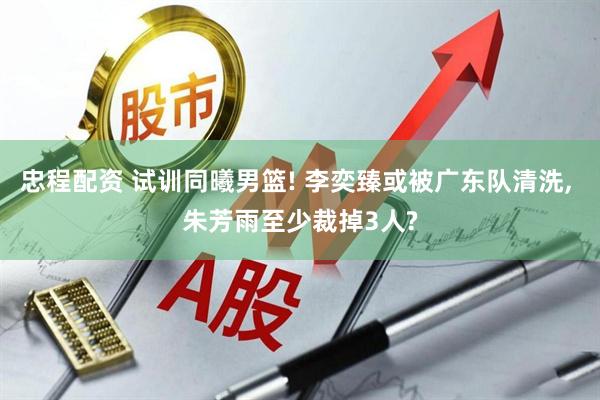 忠程配资 试训同曦男篮! 李奕臻或被广东队清洗, 朱芳雨至少裁掉3人?