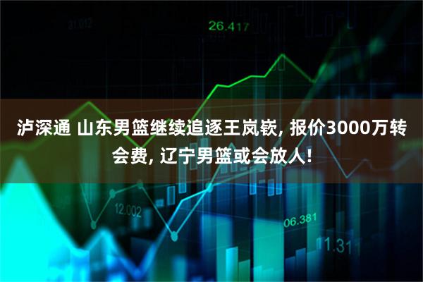 泸深通 山东男篮继续追逐王岚嵚, 报价3000万转会费, 辽宁男篮或会放人!