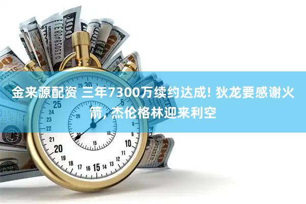金来源配资 三年7300万续约达成! 狄龙要感谢火箭, 杰伦格林迎来利空
