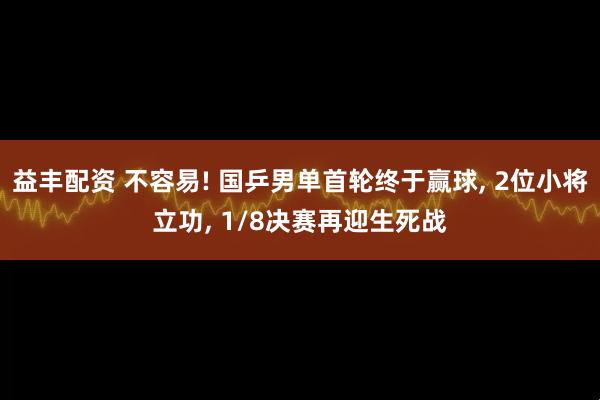 益丰配资 不容易! 国乒男单首轮终于赢球, 2位小将立功, 1/8决赛再迎生死战