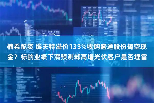 楠希配资 埃夫特溢价133%收购盛通股份掏空现金？标的业绩下滑预测却高增光伏客户是否埋雷