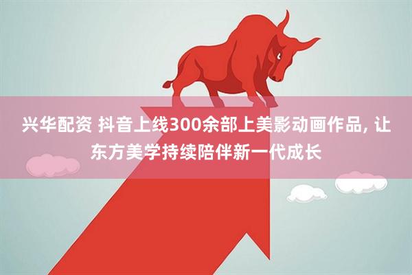 兴华配资 抖音上线300余部上美影动画作品, 让东方美学持续陪伴新一代成长
