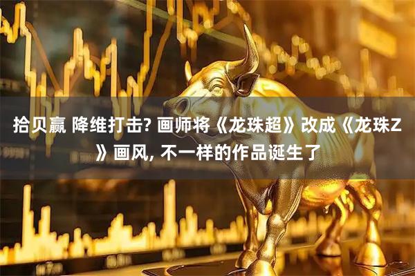 拾贝赢 降维打击? 画师将《龙珠超》改成《龙珠Z》画风, 不一样的作品诞生了