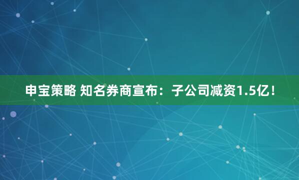 申宝策略 知名券商宣布：子公司减资1.5亿！
